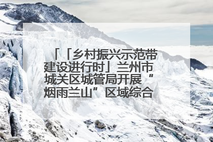 「乡村振兴示范带建设进行时」兰州市城关区城管局开展“烟雨兰山”区域综合整治专项行动