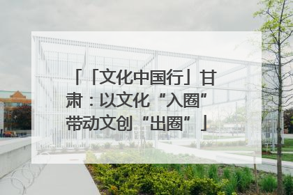 「文化中国行」甘肃：以文化“入圈”带动文创“出圈”