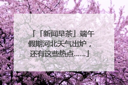 「新闻早茶」端午假期河北天气出炉，还有这些热点……