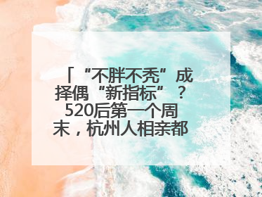 “不胖不秃”成择偶“新指标”？520后第一个周末，杭州人相亲都在聊什么