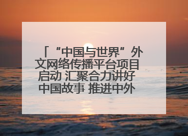 “中国与世界”外文网络传播平台项目启动 汇聚合力讲好中国故事 推进中外文明交流互鉴