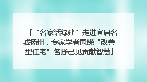 “名家话绿建”走进宜居名城扬州，专家学者围绕“改善型住宅”各抒己见贡献智慧