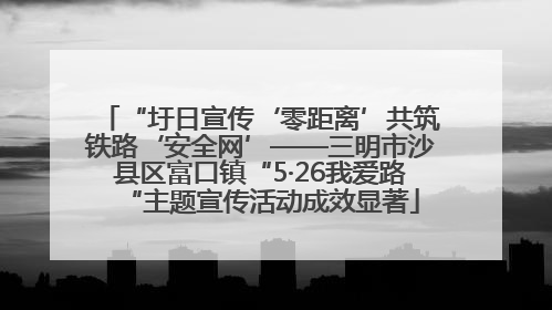 “圩日宣传‘零距离’共筑铁路‘安全网’——三明市沙县区富口镇“5·26我爱路“主题宣传活动成效显著