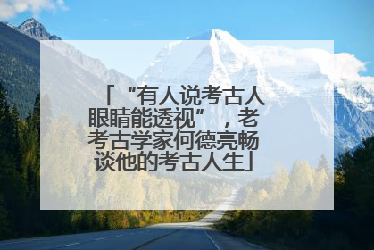 “有人说考古人眼睛能透视”，老考古学家何德亮畅谈他的考古人生