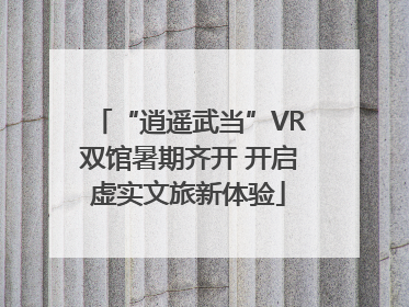 “逍遥武当”VR双馆暑期齐开 开启虚实文旅新体验