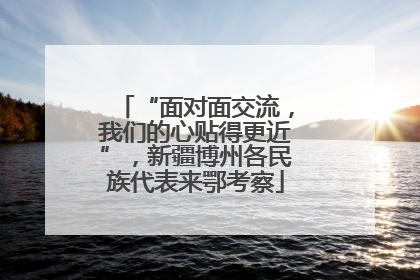 “面对面交流，我们的心贴得更近”，新疆博州各民族代表来鄂考察