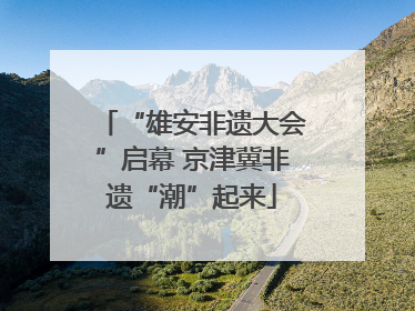 “雄安非遗大会”启幕 京津冀非遗“潮”起来