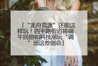 “龙舟竞渡”还能这样玩！四平路街道将端午民俗和科技潮玩“调”出这些创意