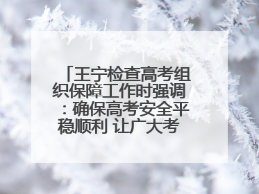 王宁检查高考组织保障工作时强调：确保高考安全平稳顺利 让广大考生更好圆梦未来