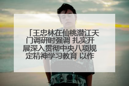 王忠林在仙桃潜江天门调研时强调 扎实开展深入贯彻中央八项规定精神学习教育 以作风建设新成效加快推动高质量发展