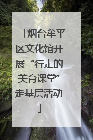 烟台牟平区文化馆开展“行走的美育课堂”走基层活动
