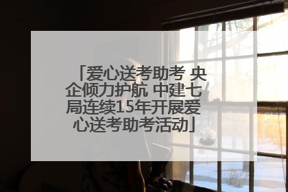 爱心送考助考 央企倾力护航 中建七局连续15年开展爱心送考助考活动