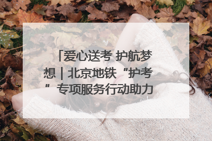 爱心送考 护航梦想｜北京地铁“护考”专项服务行动助力考生无忧赴考