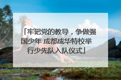 牢记党的教导，争做强国少年 成都成华特校举行少先队入队仪式