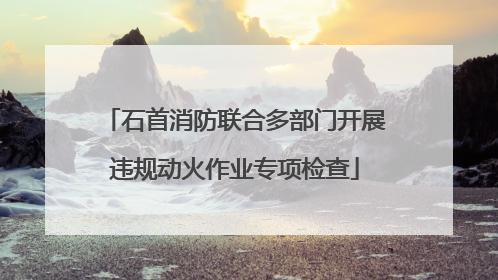 石首消防联合多部门开展违规动火作业专项检查
