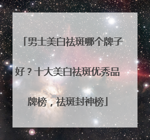 男士美白祛斑哪个牌子好？十大美白祛斑优秀品牌榜，祛斑封神榜
