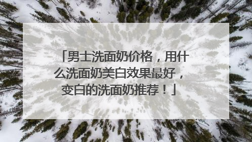 男士洗面奶价格，用什么洗面奶美白效果最好，变白的洗面奶推荐！