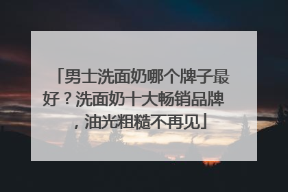 男士洗面奶哪个牌子最好？洗面奶十大畅销品牌，油光粗糙不再见