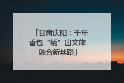 甘肃庆阳：千年香包“绣”出文旅融合新丝路