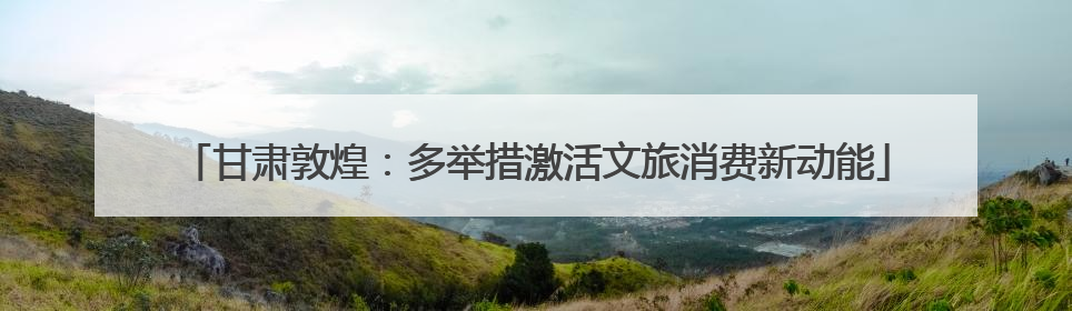 甘肃敦煌：多举措激活文旅消费新动能