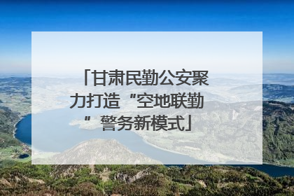 甘肃民勤公安聚力打造“空地联勤”警务新模式