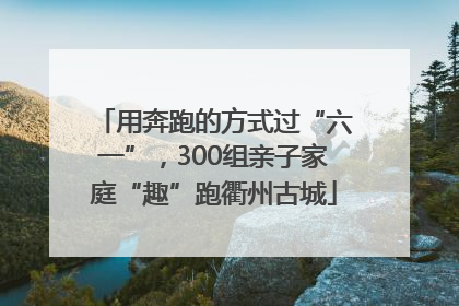 用奔跑的方式过“六一”，300组亲子家庭“趣”跑衢州古城