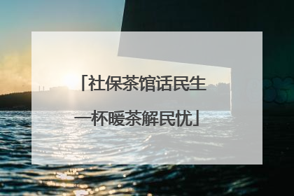 社保茶馆话民生 一杯暖茶解民忧