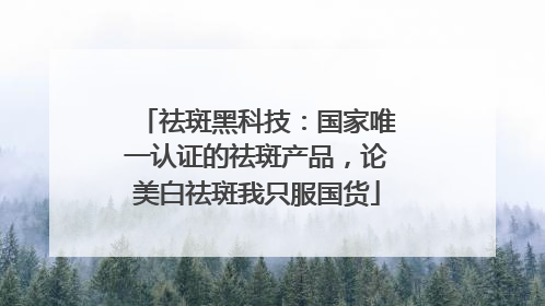 祛斑黑科技：国家唯一认证的祛斑产品，论美白祛斑我只服国货