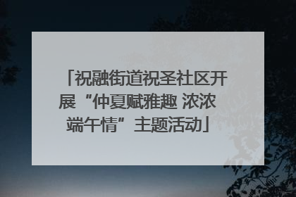 祝融街道祝圣社区开展“仲夏赋雅趣 浓浓端午情”主题活动