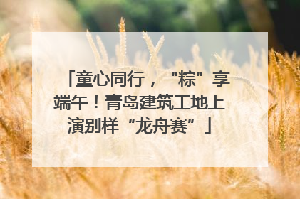 童心同行，“粽”享端午！青岛建筑工地上演别样“龙舟赛”