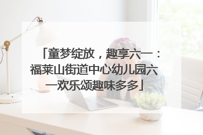 童梦绽放，趣享六一：福莱山街道中心幼儿园六一欢乐颂趣味多多