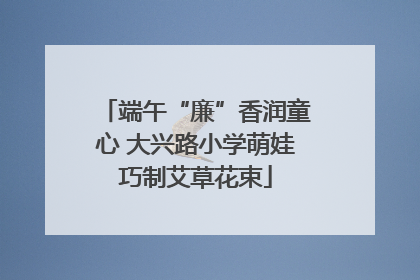 端午“廉”香润童心 大兴路小学萌娃巧制艾草花束