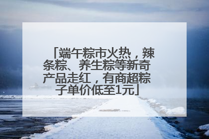 端午粽市火热，辣条粽、养生粽等新奇产品走红，有商超粽子单价低至1元