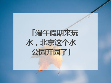 端午假期来玩水，北京这个水公园开园了