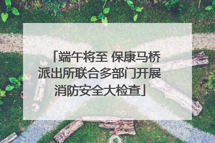 端午将至 保康马桥派出所联合多部门开展消防安全大检查