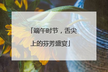 端午时节，舌尖上的芬芳盛宴