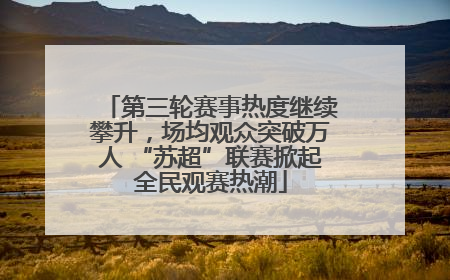 第三轮赛事热度继续攀升，场均观众突破万人 “苏超”联赛掀起全民观赛热潮
