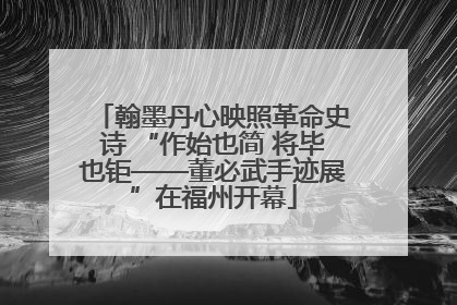 翰墨丹心映照革命史诗 “作始也简 将毕也钜——董必武手迹展”在福州开幕