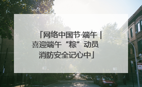 网络中国节·端午｜喜迎端午“粽”动员 消防安全记心中