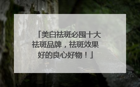 美白祛斑必囤十大祛斑品牌，祛斑效果好的良心好物！