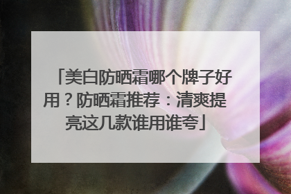 美白防晒霜哪个牌子好用？防晒霜推荐：清爽提亮这几款谁用谁夸
