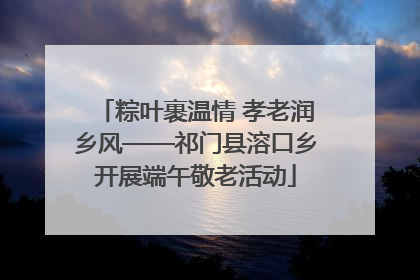 粽叶裹温情 孝老润乡风——祁门县溶口乡开展端午敬老活动