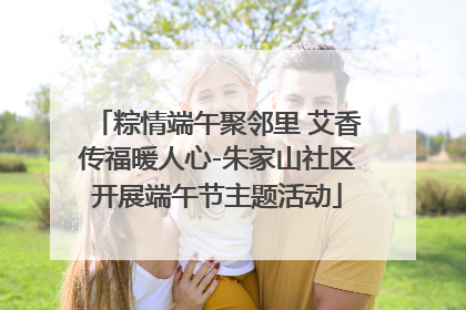 粽情端午聚邻里 艾香传福暖人心-朱家山社区开展端午节主题活动