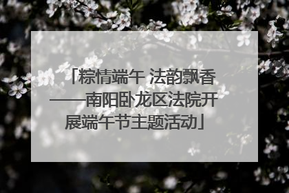 粽情端午 法韵飘香——南阳卧龙区法院开展端午节主题活动