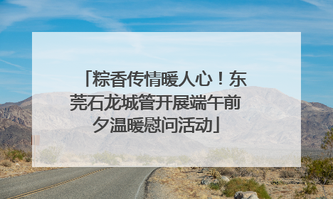 粽香传情暖人心！东莞石龙城管开展端午前夕温暖慰问活动