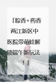 粽香+药香 两江新区中医院带萌娃解锁端午新玩法！