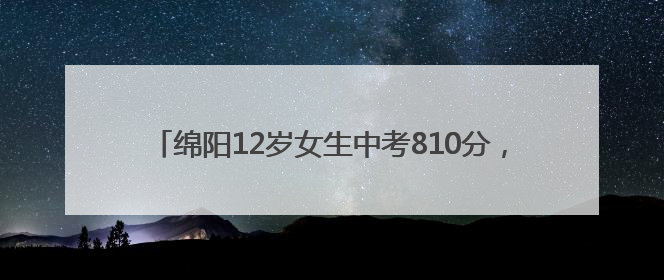 绵阳12岁女生中考810分，对话本人：同学叫我“小娃儿”，身边高手很多，我一直在追赶
