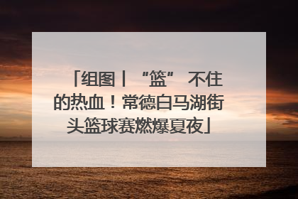 组图丨“篮” 不住的热血！常德白马湖街头篮球赛燃爆夏夜