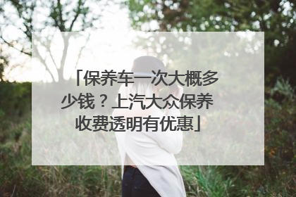 保养车一次大概多少钱？上汽大众保养收费透明有优惠