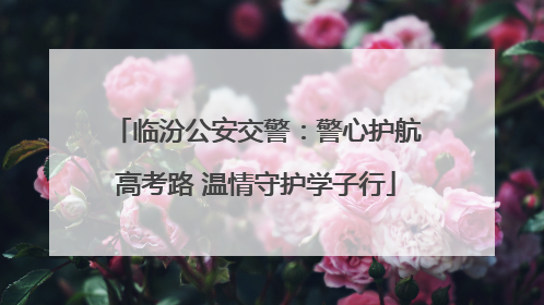 临汾公安交警：警心护航高考路 温情守护学子行
